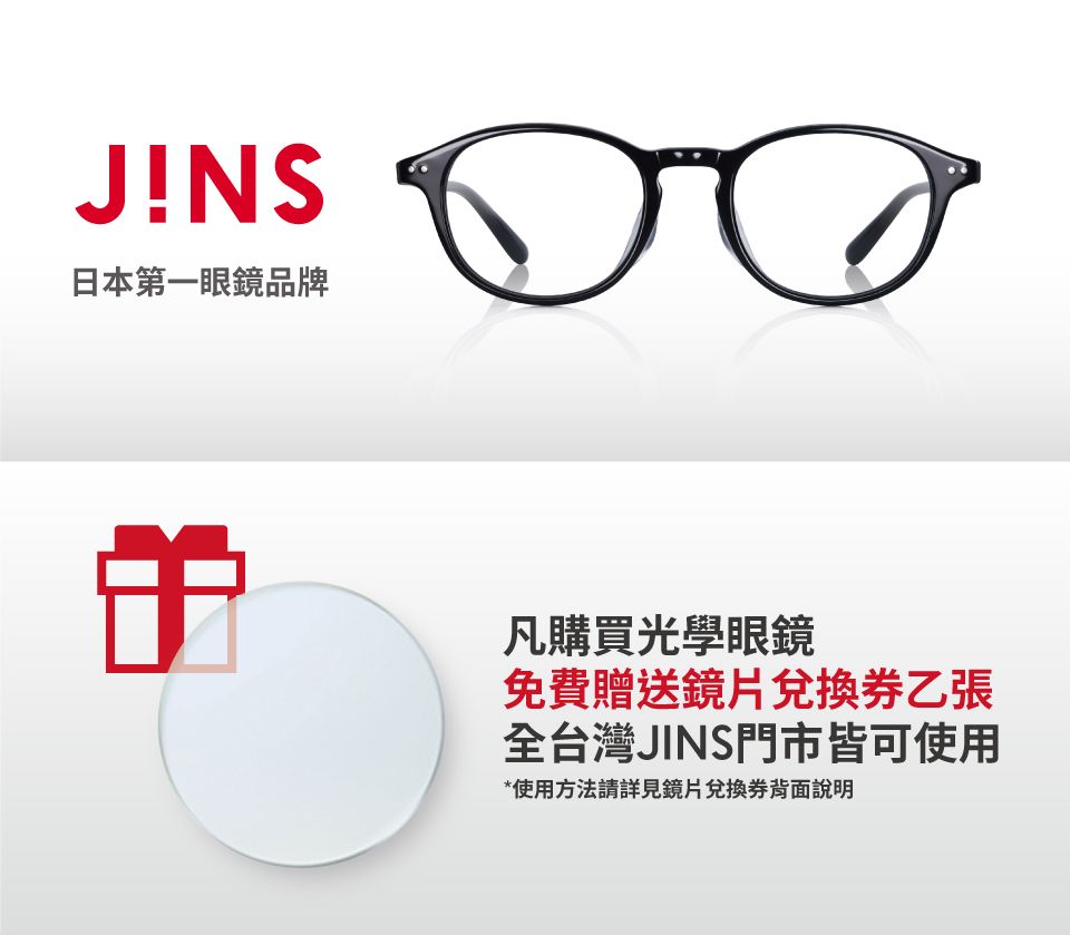 JINS日本第一眼鏡品牌凡購買光學眼鏡免費贈送鏡片兌換券乙張全台灣JINS門市皆可使用*使用方法請詳見鏡片兌換券背面說明