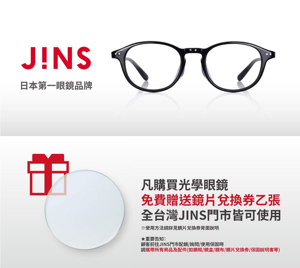 JINS日本第一眼鏡品牌凡購買光學眼鏡免費贈送鏡片兌換券乙張全台灣JINS門市皆可使用※使用方法詳見鏡片兌換券背面說明★重要告知:顧客前往JINS門市配鏡/詢問/使用保固時請攜帶所有商品及配件(如鏡框/鏡盒/鏡布/鏡片兌換券/保固說明書等)