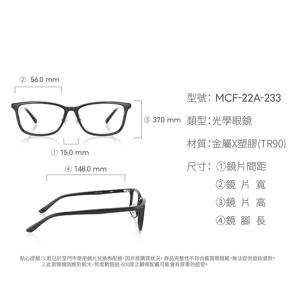 ② 56.0mm① 15.0mm④ 148.0mm型號:MCF-22A-233③ 37.0 mm 類型光學眼鏡材質:金屬X塑膠(TR90)尺寸:①鏡片間距②鏡片寬③鏡片 高④鏡 腳長貼心提醒:1.若已於至門市使用鏡片兌換配鏡,因非原購買狀況,商品完整性不符合鑑賞期規範,無法提供退貨退款。2.此款眼鏡因框形較大,如度數超過-600度之顧客配戴可能會有厚重的感受。