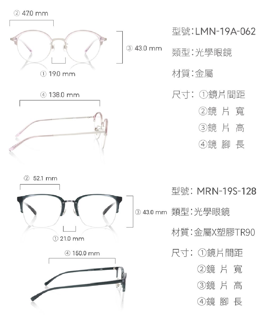 47.0mm 19.0mm④ 138.0mm型號:LMN-19A-06243.0 mm類型光學眼鏡材質:金屬尺寸:①鏡片間距②鏡片寬③鏡片高④鏡 腳長② 52.1 mm型號:MRN-19S-128 類型:光學眼鏡材質:金屬X塑膠TR90① 21.0mm④ 150.0mm尺寸:①鏡片間距②鏡片寬③鏡片高④鏡 腳長