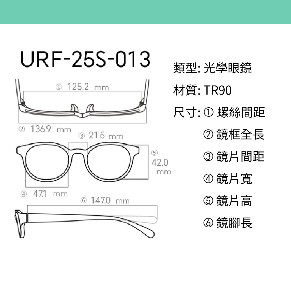 URF-25S-013類型:光學眼鏡 125.2 mm材質:TR90② 136.9 mm③ 21.5 mm542.0mm④  mm⑥ 147.0 mm尺寸: ① 螺絲間距②鏡框全長③鏡片間距④鏡片寬⑤ 鏡片高⑥鏡腳長