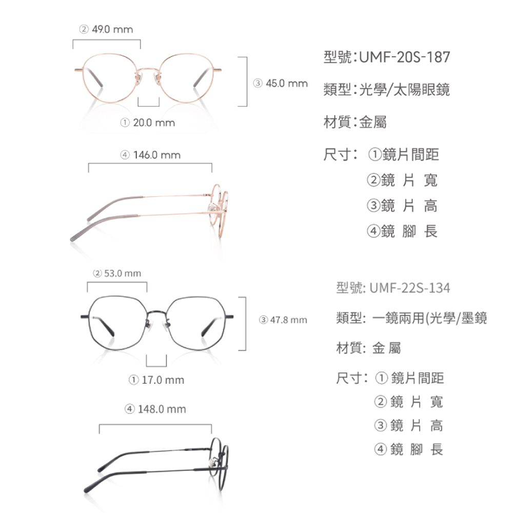 ② 49.0mm① 0.0mm④ 146.0mm2 53.0 mm① 17.0mm④ 148.0mm型號:UMF-20S-18745.0 mm類型:光學/太陽眼鏡材質:金屬尺寸:①鏡片間距②鏡片寬③鏡片高④鏡 腳長型號:UMF-22S-134③ 47.8mm類型:一鏡兩用(光學/墨鏡材質: 金屬尺寸:①鏡片間距②鏡片寬③鏡片高④鏡腳長