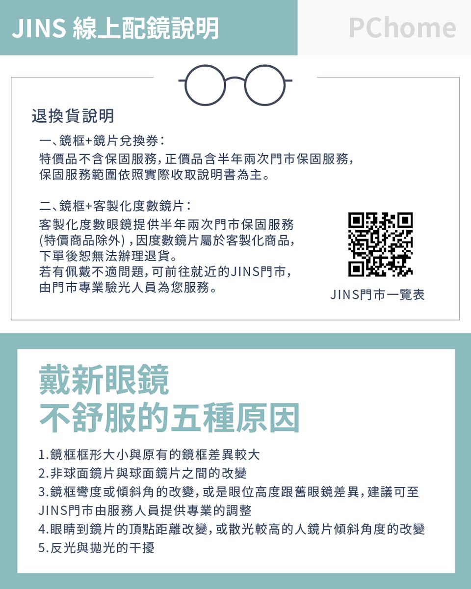 JINS 線上配鏡說明оо退換貨說明一鏡框+鏡片兌換券:特價品不含保固服務,正價品含半年兩次門市保固服務,保固服務範圍依照實際收取說明書為主。二、鏡框+客製化度數鏡片:客製化度數眼鏡提供半年兩次門市保固服務(特價商品除外),因度數鏡片屬於客製化商品,下單後恕無法辦理退貨。若有佩戴不適問題,可前往就近的JINS門市,由門市專業驗光人員為您服務。PChomeJINS門市一覽表戴新眼鏡不舒服的五種原因1.鏡框框形大小與原有的鏡框差異較大2.非球面鏡片與球面鏡片之間的改變3.鏡框彎度或傾斜角的改變,或是眼位高度跟舊眼鏡差異,建議可至JINS門市由服務人員提供專業的調整4.眼睛到鏡片的頂點距離改變,或散光較高的人鏡片傾斜角度的改變5.反光與拋光的干擾