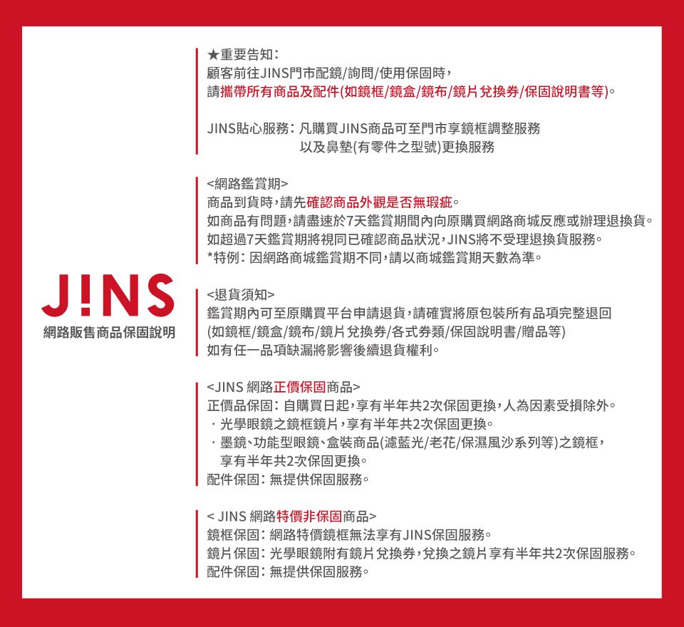 ★重要告知:顧客前往JINS門市配鏡/詢問/使用保固時,請攜帶所商品及配件(如鏡框/鏡盒/鏡布/鏡片兌換券/保固說明書等)。JINS貼心服務:凡購買JINS商品可至門市享鏡框調整服務以及鼻墊(有零件之型號)更換服務JNS網路販售商品保固說明網路鑑賞期商品到貨時,請先確認商品外觀是否無瑕疵。如商品有問題,請盡速於7天鑑賞期間內向原購買網路商城反應或辦理退換貨。如超過7天鑑賞期將視同已確認商品狀況,JINS將不受理退換貨服務。*特例:因網路商城鑑賞期不同,請以商城鑑賞期天數為準。退貨須知鑑賞期內可至原購買平台申請退貨,請確實將原包裝所有品項完整退回(如鏡框/鏡盒/鏡布/鏡片兌換券/各式類/保固說明書/贈品等)如有任一品項缺漏將影響後續退貨權利。JINS 網路正價保固商品正價品保固:自購買日起,享有半年共2次保固更換,人為因素受損除外。光學眼鏡之鏡框鏡片,享有半年共2次保固更換。·墨鏡、功能型眼鏡、盒裝商品(濾藍光/老花/保濕風沙系列等)之鏡框,享有半年共2次保固更換。配件保固:無提供保固服務。 JINS 網路特價非保固商品鏡框保固:網路特價鏡框無法享有JINS保固服務。鏡片保固:光學眼鏡附有鏡片兌換券,兌換之鏡片享有半年共2次保固服務。配件保固:無提供保固服務。