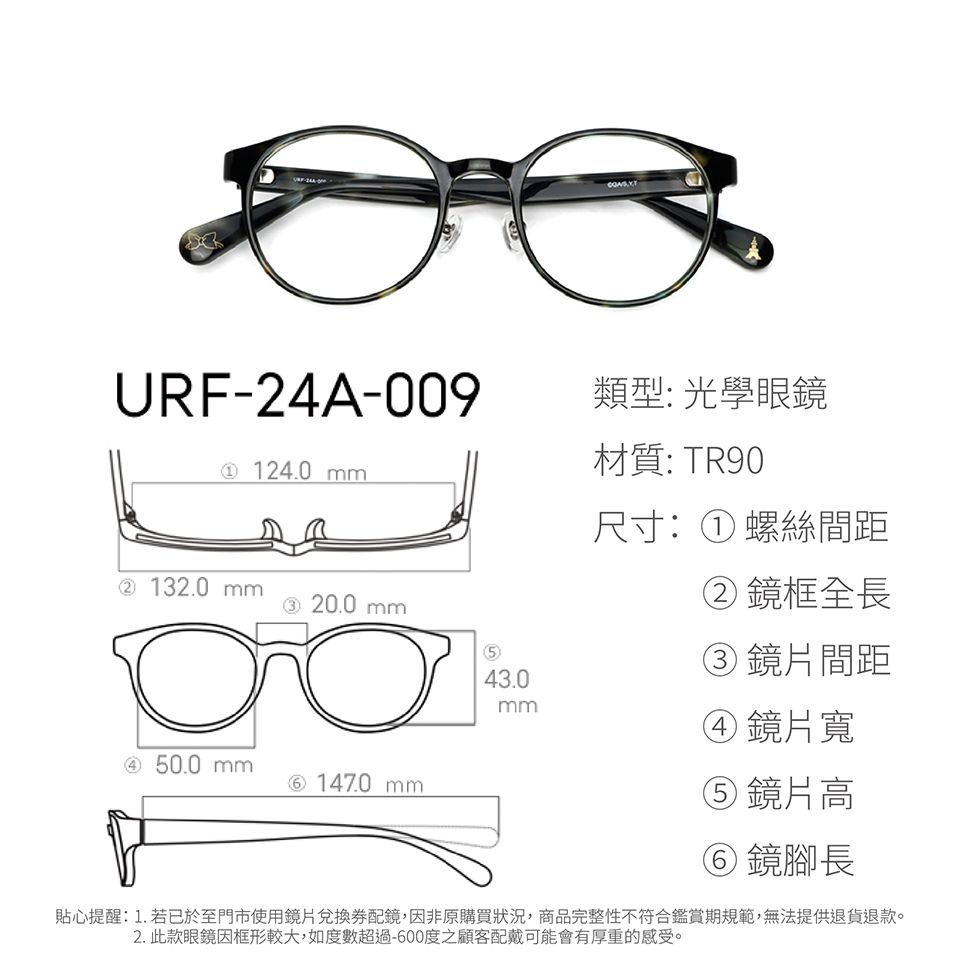 URF-24A-009類型: 光學眼鏡材質: TR90 124.0 尺寸:① 螺絲間距②鏡框全長② 130 ③ 20.0 mm③鏡片間距43.0mm鏡片寬④ 50.0 mm⑥ 147.0 mm⑤ 鏡片高⑥ 鏡腳長貼心提醒:1.若已於至門市使用鏡片兌換券配鏡,因非原購買狀況,商品完整性不符合鑑賞期規範,無法提供退貨退款。2. 此款眼鏡框形較大,如度數超過-600度之顧客配戴可能會有厚重的感受。