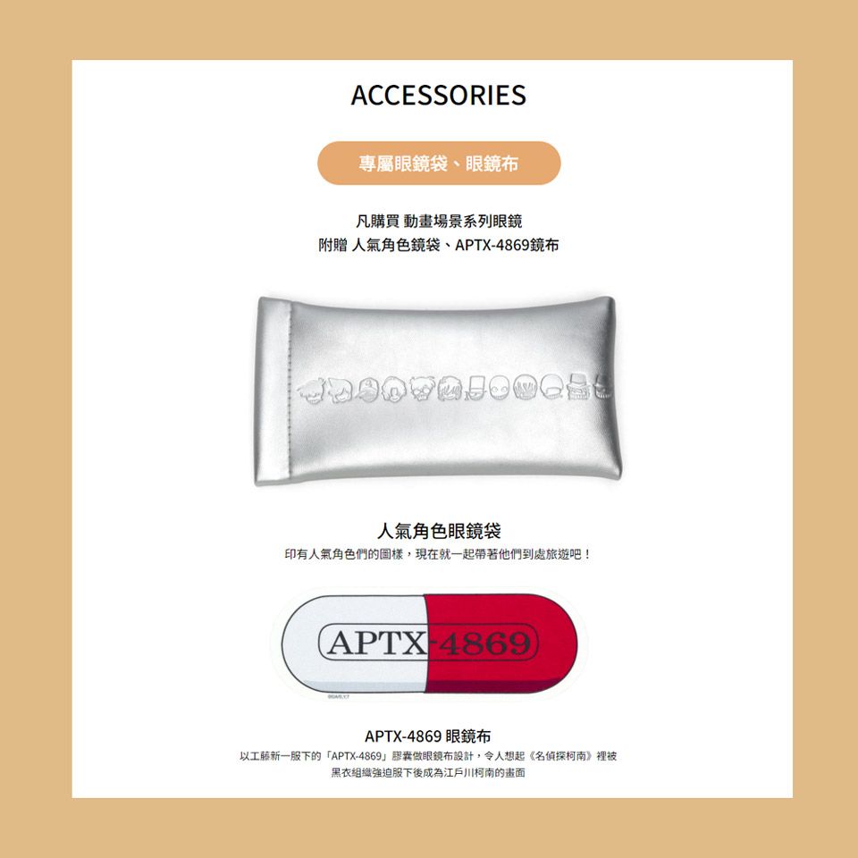 ACCESSORIES專屬袋、眼鏡布凡購買 動畫場景系列眼鏡附贈 人氣角色鏡袋、APTX-4869鏡布人氣角色眼鏡袋印有人氣角色們的圖樣,現在就一起帶著他們到處旅遊吧!APTX4869)APTX-4869 眼鏡布以工藤新一服下的「APTX-4869眼鏡布設計,令人想起《名偵探柯南》裡被黑衣組織強迫服下後成為江戶川柯南的畫面