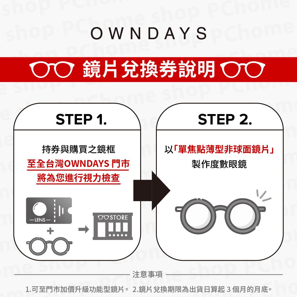 shop  Chome 鏡片兌換說明STEP 1持券與購買之鏡框STEP 2.至全台灣OWNDAYS 門市以「單焦點薄型非球面鏡片製作度數眼鏡將為您進行視力檢查 LENS.注意事項1.可至門市加價升級功能型鏡片。2.鏡片兌換期限為出貨日算起3個月的月底。