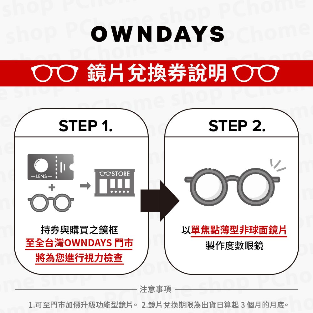 shop  WNDAYS  鏡片兌換說明 OSTEP 1.-LENS-STEP 2.持券與購買之鏡框至全台灣OWNDAYS 門市將為您進行視力檢查以單焦點薄型非球面鏡片製作度數眼鏡注意事項1.可至門市加價升級功能型鏡片。2.鏡片兌換期限為出貨日算起3個月的月底。