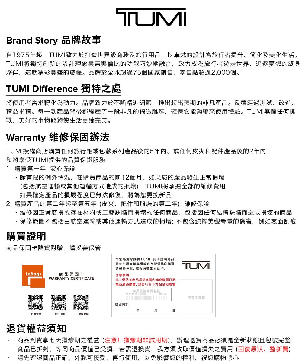 Brand Story 品牌故事TUMI自1975起,TUMI致力於打造世界級務及旅行用品,以卓越的設計為旅行者提升、簡化及美化生活。TUMI將獨特創新的設計理念與無與倫比的功能巧妙地融合,致力成為旅行者遊走世界、追逐夢想的終身夥伴,造就精彩豐盛的旅程。品牌於全球超過75個國家銷售,零售點超過2,000個。TUMI Difference 獨特之處將使用者需求轉化為動力。品牌致力於不斷精進細節,推出超出預期的非凡產品。反覆經過測試、改進、精益求精。每一款產品背後都經歷了一段非凡的鍛造雕琢,確保它能夠帶來使用體驗。TUMI無懼任何挑戰,美好的事物能夠使生活更臻完美。Warranty 維修保固辦法TUMI授權商店購買任何旅行箱或包款系列產品後的5年內、或任何皮夾和配件產品後的2年內您將享受TUMI提供的品質保證服務1購買第一年安心保證除有限的例外情況,在購買商品的前12個,如果您的產品發生正常損壞(包括航空運輸或其他運輸方式造成的損壞),TUMI將承擔全部的維修費用如果確定產品的損壞程度已無法修復,將為您更換新品2 購買產品的第二年起至第五年(皮夾、配件和服裝的第二年):維修保證維修因正常磨損或存在材料或工藝缺陷而損壞的任何商品,包括因任何結構缺陷而造成損壞的商品保修範圍不包括由航空運輸或其他運輸方式造成的損壞;不包含純粹美觀考量的傷害,例如表面刮痕購買證明商品保固卡隨貨附贈,妥善保管非常感謝您購買TUMI此卡證明商品是在台灣直營專櫃或官方授權商購買: 商品保固卡WARRANTY CERTIFICATE注意事項:請妥善保管,維修時需出示此卡.此卡需貼有商品貨號和填寫購買期.電商通路購買, 請自行於下方黏貼和填寫:商品貨號條碼粘貼購買日期:年月日台灣官網官方LINE保固說明購買店櫃章退貨權益須知商品到貨享七天猶豫期之權益(注意!猶豫期非試用期),辦理退貨商品必須是全新狀態包裝完整,商品已拆封,等同商品價值已受損,若需退換貨,我方須收取價值損失之費用(回復原狀、整新費)請先確認商品正確、外觀可接受,再行使用,以免影響您的權利,祝您購物順心