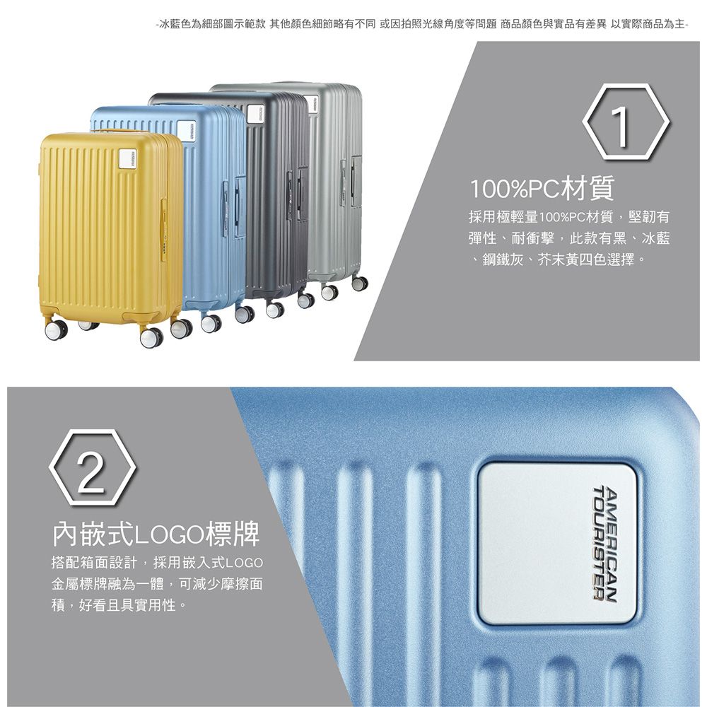 -冰藍色為細部圖示範款 其他顏色細節略有不同 或因拍照光線角度等問題 商品顏色與實品有差異以實際商品為主-100%PC材質採用極輕量100%PC材質,堅韌有彈性、耐衝擊,此款有黑、冰藍、鋼鐵灰、芥末黃四色選擇。2內嵌式LOGO標牌搭配箱面設計,採用嵌入式LOGO金屬標牌融為一體,可減少摩擦面,好看且具實用性。TOURISTERAMERICAN
