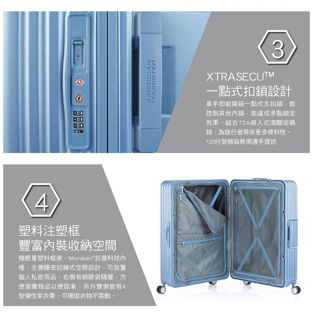 4塑料注塑框豐富內裝收納空間極輕量塑料框架,Microban抗菌科技內裡,左側隱密拉鍊式空間設計,可放置個人私密用品,右側有網眼袋隔層,方便瀏覽物品以便取拿,另外雙側皆有X型彈性束衣帶,可穩固衣物不晃動。LOCKAMERICANTOURISTERXTRASECUTM3一點式扣鎖設計單手即能開箱一點式主扣鎖,能控制其他內鎖,能達成多點鎖定效果,結合TSA嵌入式海關密碼鎖,為旅行者帶來更多便利性。*20登機箱無側邊手提把