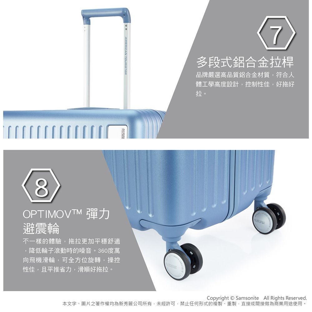 AMERICAN TOURISTER7多段式鋁合金拉桿品牌嚴選高品質鋁合金材質符合人體工學高度設計控制性佳好拖好拉。8OPTIMOVTM 彈力避震輪不一樣的體驗,拖拉更加平穩舒適,降低輪子滾動時的噪音。360度萬向飛機滑輪,可全方位旋轉,操控性佳,且平推省力,滑順好拖拉。Copyright Samsonite All Rights Reserved.本文字、圖片之著作權均為新秀麗公司所有,未經許可,禁止任何形式的複製、重製,直接或間接做為商業用途使用。