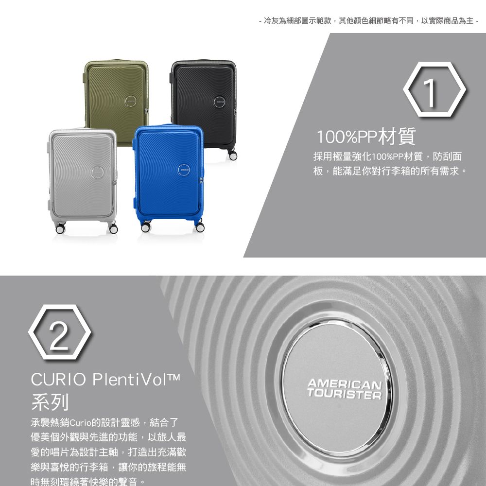 ①- 冷灰為細部圖示範款,其他顏色細節略有不同,以實際商品為主-2CURIO Plenti 系列承襲熱銷Curio的設計靈感,結合了優美個外觀與先進的功能,以旅人最愛的唱片為設計主軸,打造出充滿歡樂與喜悅的行李箱,讓你的旅程能無時無刻環繞著快樂的聲音。100%PP材質1採用極量強化100%PP材質,防刮面板,能滿足你對行李箱的所有需求。AMERICANTOURISTER