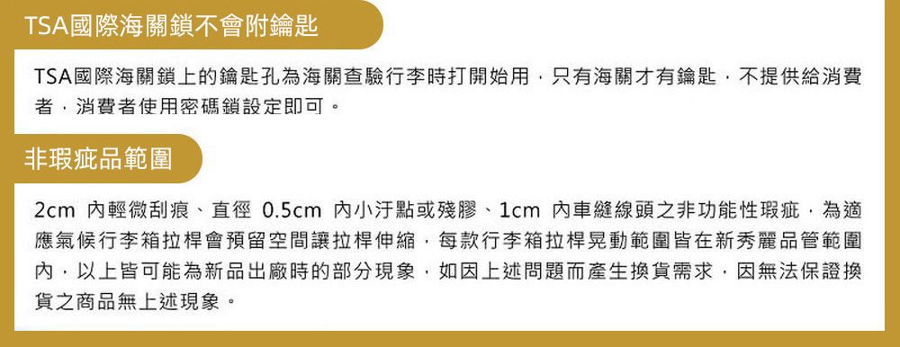 TSA國際海關鎖不會附鑰匙TSA國際海關鎖上的鑰匙孔為海關查驗行李時打開始用只有海關才有鑰匙不提供給消費者,消費者使用密碼鎖設定即可。非瑕疵品範圍2cm 輕微刮痕、直徑0.5cm 小汙點或殘膠、1cm內車縫線頭之非功能性瑕疵,為應氣候行李箱拉桿會預留空間讓拉桿伸縮,每款行李箱拉桿晃動範圍皆在新秀麗品管範圍內,以上皆可能為新品出廠時的部分現象,如因上述問題而產生換貨需求,因無法保證換貨之商品無上述現象。