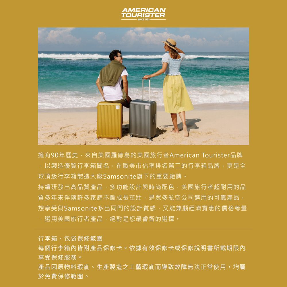 AMERICANTOURISTERSINCE 1933擁有90年歷史來自美國羅德島的美國旅行者American Tourister品牌,以製造優質行李箱聞名,在歐美市佔率排名第二的行李箱品牌,更是全球頂級行李箱製造大廠Samsonite旗下的重要廠牌。持續研發出高品質產品,多功能設計與時尚配色,美國旅行者超耐用的品質多年來伴隨許多家庭不斷成長茁壯,是眾多航空公司選用的可靠產品,想享受與Samsonite系出同門的設計質感,又能兼顧經濟實惠的價格考量選用美國旅行者產品,絕對是您最睿智的選擇。行李箱、包袋保修範圍每個行李箱皆附產品保修卡。依據有效保修卡或保修說明書所載期限內享受保修服務。產品因原物料瑕疵、生產製造工藝瑕疵而導致故障無法正常使用,均屬於免費保修範圍。