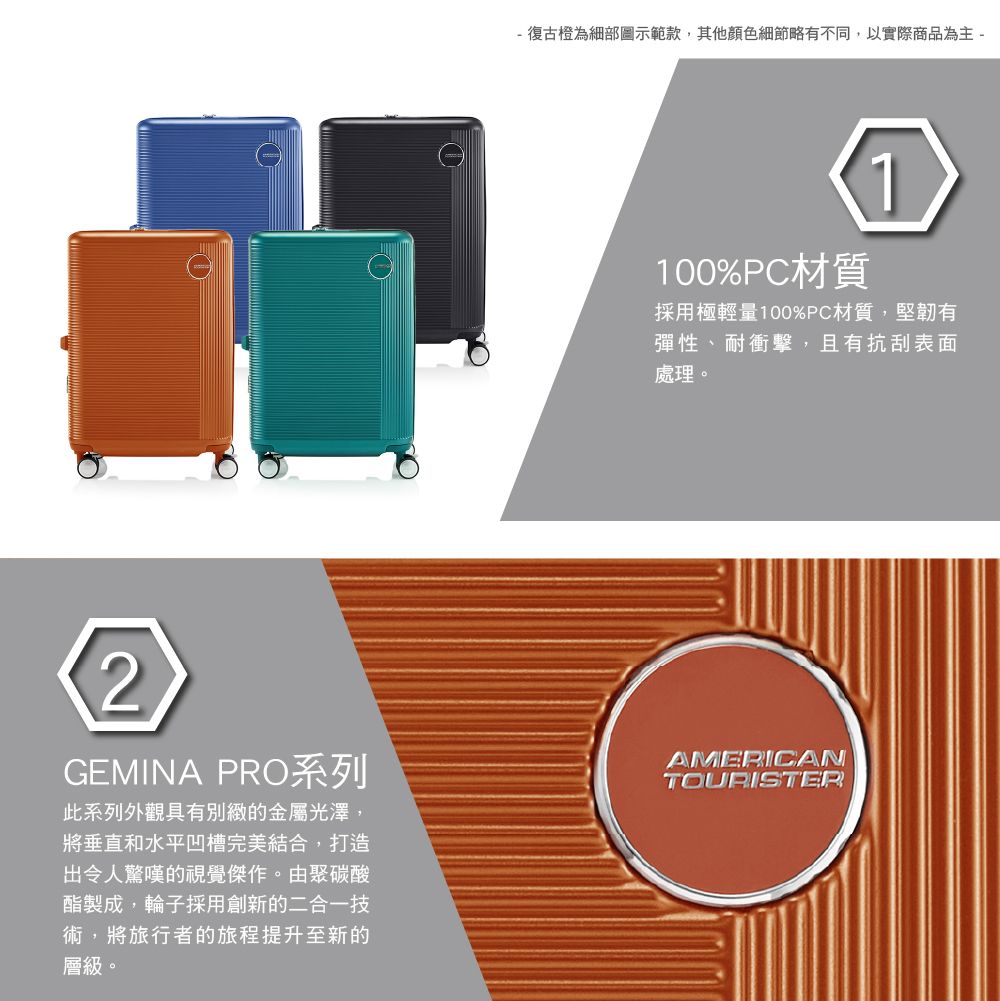 - 復古橙為細部圖示範款,其他顏色細節略有不同,以實際商品為主 -100%PC材質1採用極輕量100%PC材質,堅韌有彈性、耐衝擊,且有抗刮表面處理。2GEMINA PRO系列此系列外觀具有別緻的金屬光澤,將垂直和水平凹槽完美結合,打造出令人驚嘆的視覺傑作。由聚碳酸酯製成,輪子採用創新的二合一技術,將旅行者的旅程提升至新的層級。AMERICAN