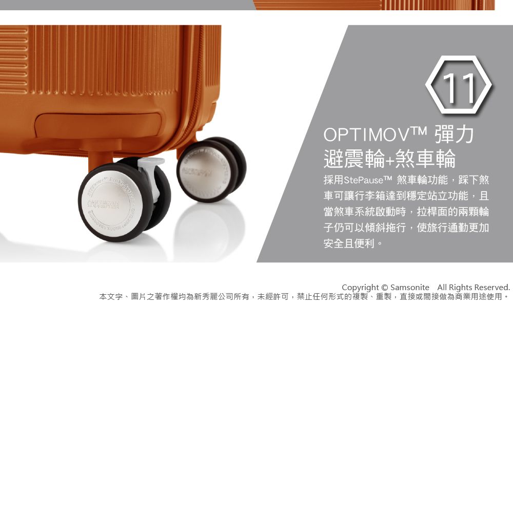 11OPTIMOVTM 彈力避震輪煞車輪採用StePauseTM 煞車輪功能踩下煞車可讓行李箱達到穩定站立功能,且當煞車系統啟動時,拉桿面的兩顆輪子仍可以傾斜拖行,使旅行通勤更加安全且便利。Copyright Samsonite All Rights Reserved本文字、圖片之著作權均為新秀麗公司所有,未經許可,禁止任何形式的複製、重製,直接或間接做為商業用途使用。
