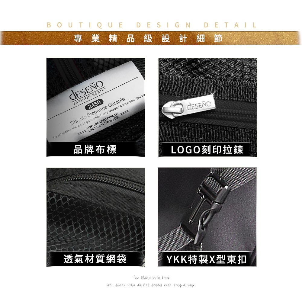 BOUTIQUE DESIGN DETAIL專業精品級設計細節FASHION SERIES2450Classic Elegance DurableTravel makes the world go round. Carry Deseno enrich your journe  Lead Trend Since 2009品牌布標透氣材質網袋LOGO刻印拉鍊YKK特製X型束扣The  is a and     travel read  a page