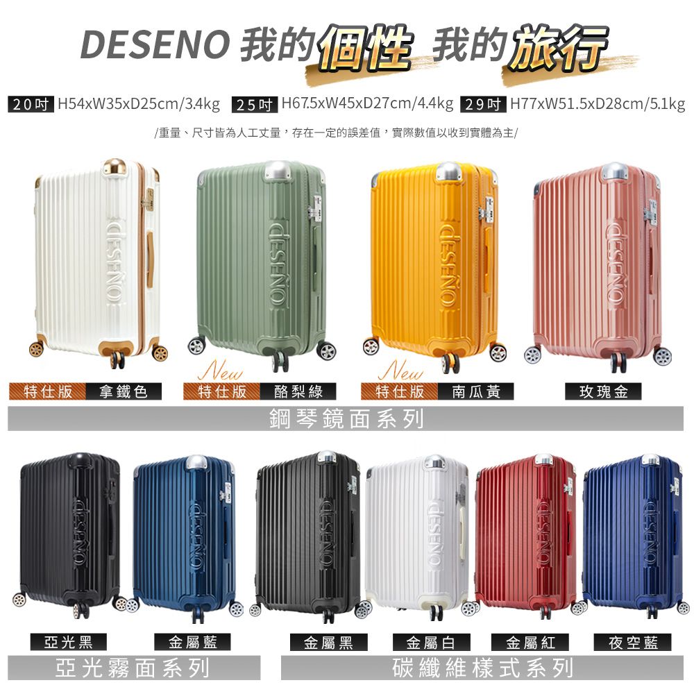 DESENO 我的個性 我的旅行205 H54xW5xD25cm/3.4kg 255 H67.5xW45xD27cm/4.4kg  H77xW51.5xD28cm/5.1kg/重量、尺寸皆為人工丈量,存在一定的誤差值,實際數值以收到實體為主/New特仕版拿鐵色特仕版酪梨綠特仕版 南瓜黃鋼琴鏡面系列New玫瑰金 3亞光黑金屬藍金屬黑金屬白金屬紅夜空藍亞光霧面系列碳纖維樣式系列