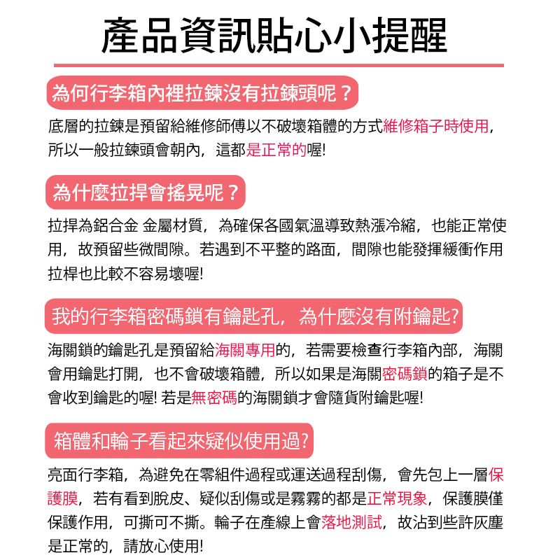 產品資訊貼心小提醒為何行李箱內裡拉鍊沒有拉鍊頭呢?底層的拉鍊是預留給維修師傅以不破壞箱體的方式維修箱子時使用,所以一般拉鍊頭會朝內,這都是正常的喔!為什麼會搖晃呢?為鋁合金 金屬材質,為確保各國氣溫導致熱漲冷縮,也能正常使用,故預留些微間隙。若遇到不平整的路面,間隙也能發揮緩衝作用拉桿也比較不容易壞喔!我的行李箱密碼鎖有鑰匙孔,為什麼沒有附鑰匙?海關鎖的鑰匙孔是預留給海關專用的,若需要檢查行李箱,海關會用鑰匙打開,也不會破壞箱體,所以如果是海關密碼鎖的箱子是不會收到鑰匙的喔!若是無密碼的海關鎖才會隨貨附鑰匙喔!箱體和輪子看起來疑似使用過?亮面行李箱,為避免在零組件過程或運送過程刮傷,會先包上一層保護膜,若有看到脫皮疑似刮傷或是霧霧的都是正常現象,保護膜僅保護作用,可撕可不撕。輪子在產線上會落地測試,故沾到些許是正常的,請放心使用!