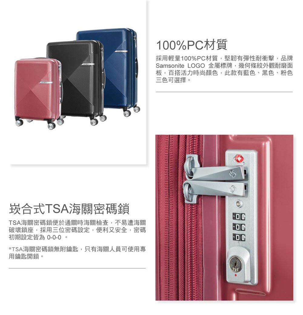 100%PC材質採用輕量100%PC材質,堅韌有彈性耐衝擊,品牌Samsonite LOGO 金屬標牌,幾何條紋外觀耐磨面板,百搭活力時尚顏色,此款有藍色、黑色、粉色三色可選擇。崁合式TSA海關密碼鎖TSA海關密碼鎖便於通關時海關檢查,不易遭海關破壞鎖座,採用三位密碼設定,便利又安全,密碼初期設定皆為 0-0-0。*TSA海關密碼鎖無附鑰匙,只有海關人員可使用專用鑰匙開鎖。