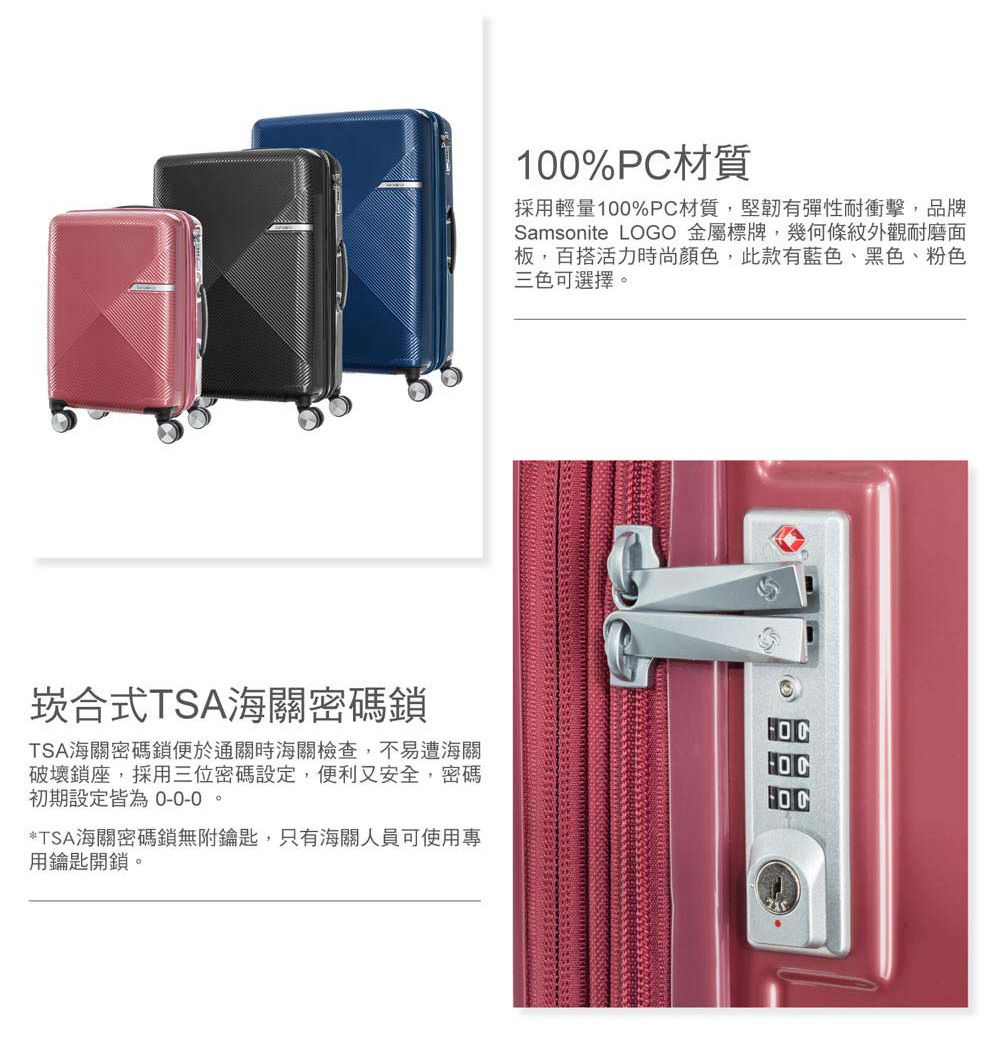 100%PC材質採用輕量100%PC材質,堅韌有彈性耐衝擊,品牌Samsonite LOGO 金屬標牌,幾何條紋外觀耐磨面板,百搭活力時尚顏色,此款有藍色、黑色、粉色三色可選擇。崁合式TSA海關密碼鎖TSA海關密碼鎖便於通關時海關檢查,不易遭海關破壞鎖座,採用三位密碼設定,便利又安全,密碼初期設定皆為 0-0-0。*TSA海關密碼鎖無附鑰匙,只有海關人員可使用專用鑰匙開鎖。