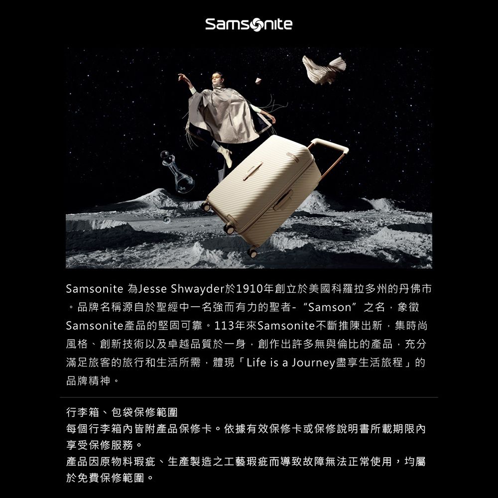 Samsonite 為Jesse Shwayder於1910年創立於美國科羅拉多州的丹佛市。品牌名稱源自於聖經中一名強而有力的聖者-“Samson”之名,象徵Samsonite產品的堅固可靠。113年Samsonite不斷推陳出新,集時尚風格、創新技術以及卓越品質於一身,創作出許多無與倫比的產品,充分滿足旅客的旅行和生活所需,體現「Life is a Journey盡享生活旅程」的品牌精神。行李箱、包袋保修範圍每個行李箱內皆附產品保修卡。依據有效保修卡或保修說明書所載期限內享受保修服務。產品因原物料瑕疵、生產製造之工藝瑕疵而導致故障無法正常使用,均屬於免費保修範圍。