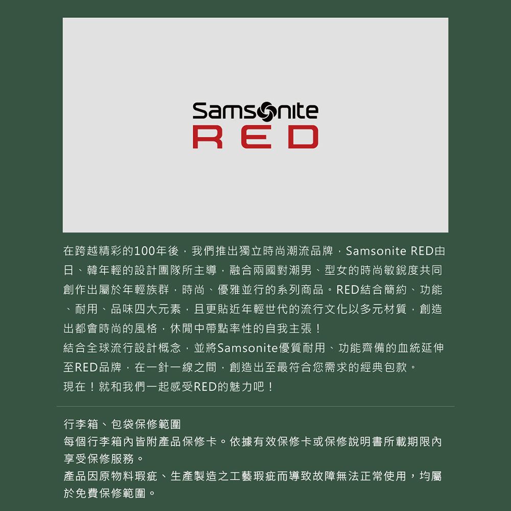 SamsoniteRED在跨越精彩的100年後我們推出獨立時尚潮流品牌Samsonite RED日、韓年輕的設計團隊所主導融合兩國對潮男型女的時尚敏銳度共同創作出屬於年輕族群,時尚、優雅並行的系列商品。RED結合簡約、功能、耐用、品味四大元素,且更貼近年輕世代的流行文化以多元材質,創造出都會時尚的風格,休閒中帶點率性的自我主張!結合全球流行設計概念,並將Samsonite優質耐用、功能齊備的血統延伸至RED品牌,在一針一線之間,創造出至最符合您需求的經典包款。現在!就和我們一起感受RED的魅力吧!行李箱、包袋保修範圍每個行李箱內皆附產品保修卡。依據有效保修卡或保修說明書所載期限內享受保修服務。產品因原物料瑕疵、生產製造之工藝瑕疵而導致故障無法正常使用,均屬於免費保修範圍。