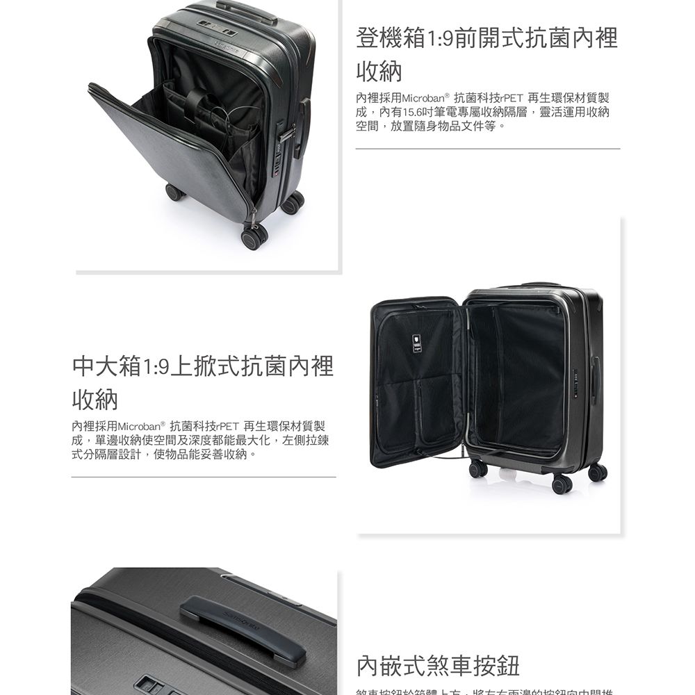 登機箱1:9前開式抗菌內裡納內裡採用Microban抗菌科技rPET 再生環保材質製成內有15.6吋筆電專屬收納隔層,靈活運用收納空間,放置隨身物品文件等。大箱1:9上掀式抗菌內裡收納內裡採用Microban抗菌科技 PET 再生環保材質製成,單邊收納空間及深度都能最大化,左側拉鍊式分隔層設計,使物品能妥善收納。內嵌式煞車按鈕,收中
