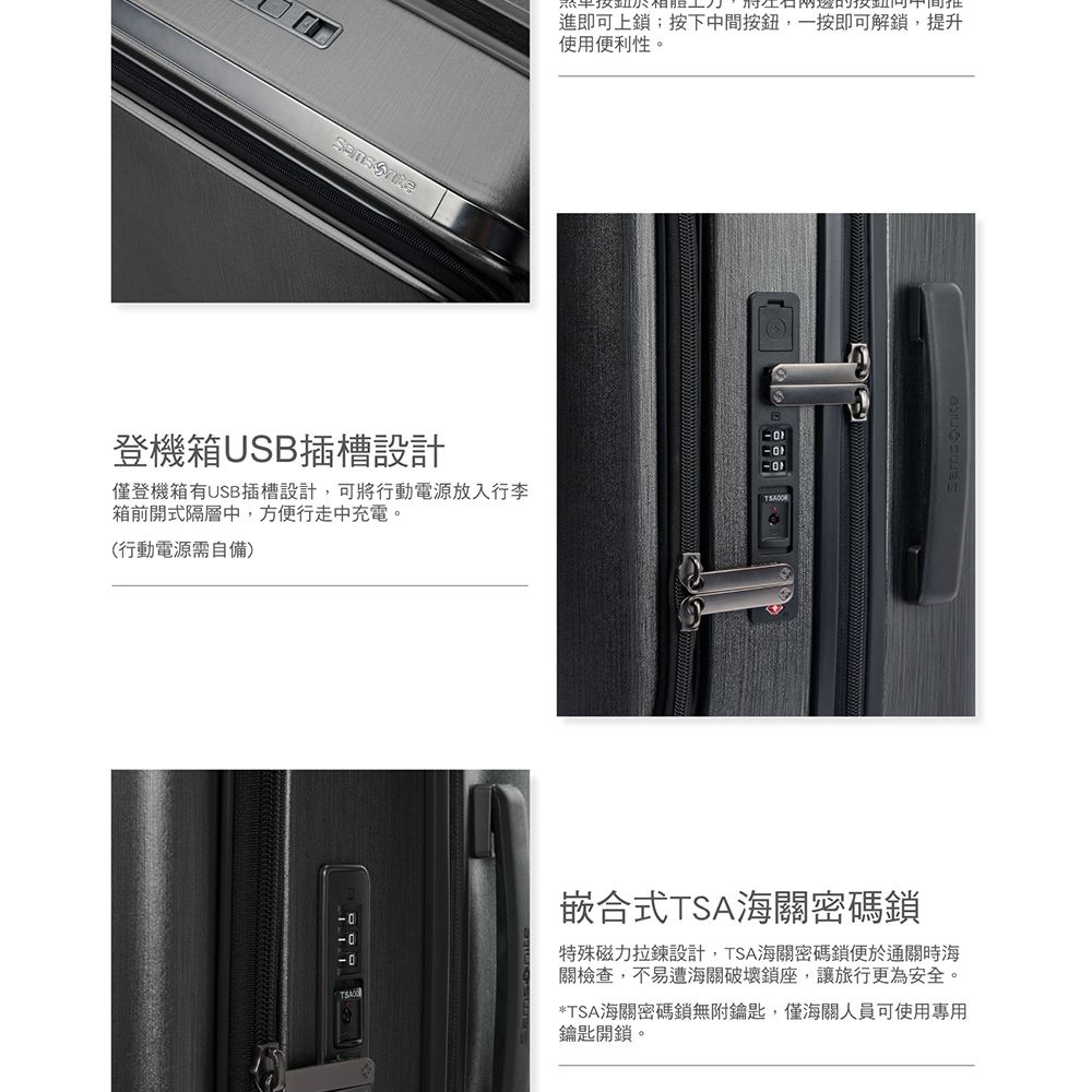 進即可上;按下中間按鈕,一按即可解鎖,提升使用便利性。登機箱USB插槽設計僅登機箱有USB插槽設計,可將行動電源放入行李箱前開式隔層中,方便行走中充電。(行動電源需自備)TSA嵌合式TSA海關密碼鎖特殊磁力拉鍊設計,TSA海關密碼鎖便於通關時海關檢查,不易遭海關破壞鎖座,讓旅行更為安全。*TSA海關密碼鎖無附鑰匙,僅海關人員可使用專用鑰匙開鎖。