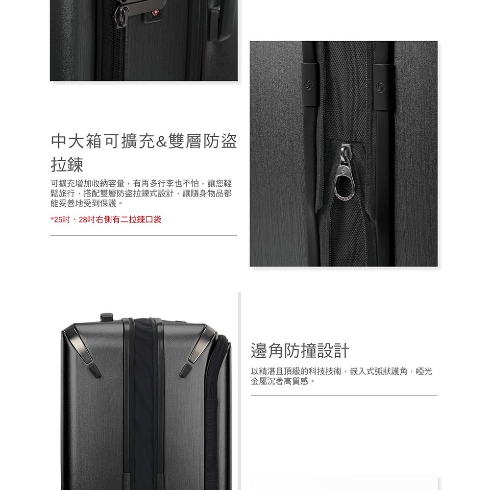 中大箱可擴充&雙層防盜拉鍊可擴充增加收納容量,有再多行李也不怕,讓您輕鬆旅行,搭配雙層防盜拉鍊式設計,讓隨身物品都能妥善地受到保護。*25、28吋右側有二拉鍊口袋邊角防撞設計以精湛且頂級的科技技術,嵌入式弧狀護角,啞光金屬沉著高質感。