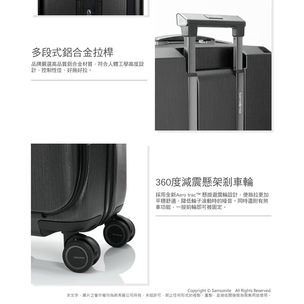 多段式鋁合金拉桿品牌嚴選高品質鋁合金材質符合人體工學高度設計控制性佳好拖好拉。360度減震懸架剎車輪採用全新 Aero tracT 懸掛避震輪設計,使拖拉更加平穩舒適,降低輪子滾動時的噪音。同時還附有煞車功能,一按前輪即可被固定。Copyright Samsonite All Rights Reserved本文字、圖片之著作權均為新秀麗公司所有,未經許可,禁止任何形式的複製、重製,直接或間接做為商業用途使用。
