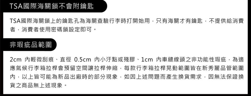 TSA國際海關鎖不會附鑰匙TSA國際海關鎖上的鑰匙孔為海關查驗行李時打開始用只有海關才有鑰匙,不提供給消費,消費者使用密碼鎖設定即可。非瑕疵品範圍2cm 輕微刮痕、直徑0.5cm 小或殘膠、1cm內車縫線頭之非功能性瑕疵,為適應氣候行李箱拉桿會預留空間讓拉桿伸縮,每款行李箱拉桿晃動範圍皆在新秀麗品管範圍內,以上皆可能為新品出廠時的部分現象,如因上述問題而產生換貨需求,因無法保證換貨之商品無上述現象。