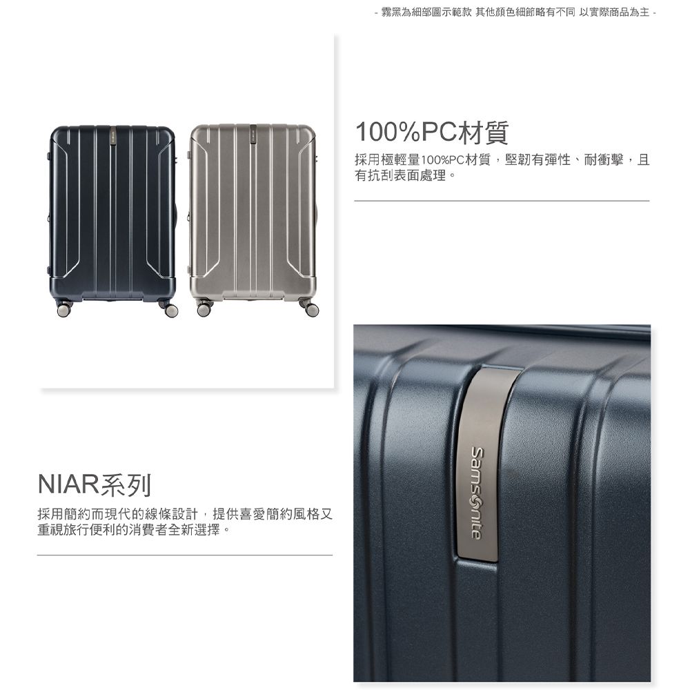 霧黑為細部圖示範款 其他顏色細節略有不同 以實際商品為主 -100%PC材質採用極輕量100%PC材質,堅韌有彈性、耐衝擊,且有抗刮表面處理。NIAR系列採用簡約而現代的線條設計,提供喜愛簡約風格又重視旅行便利的消費者全新選擇。