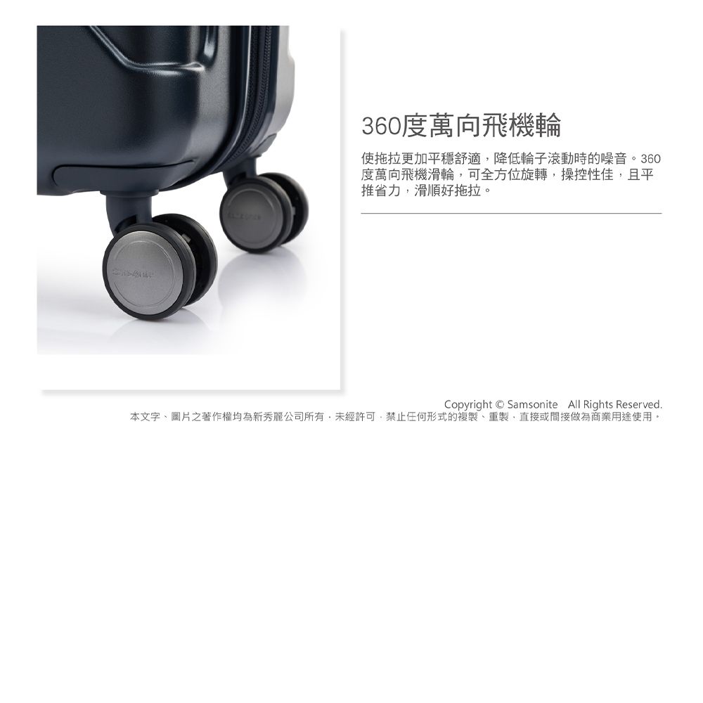360度萬向飛機輪使拖拉更加平穩舒適降低輪子滾動時的噪音。360度萬向飛機滑輪可全方位旋轉,操控性佳,且平推省力,滑順好拖拉。Copyright Samsonite All Rights Reserved本文字、圖片之著作權均為新秀麗公司所有,未經許可,禁止任何形式的複製、重製、直接或間接做為商業用途使用。