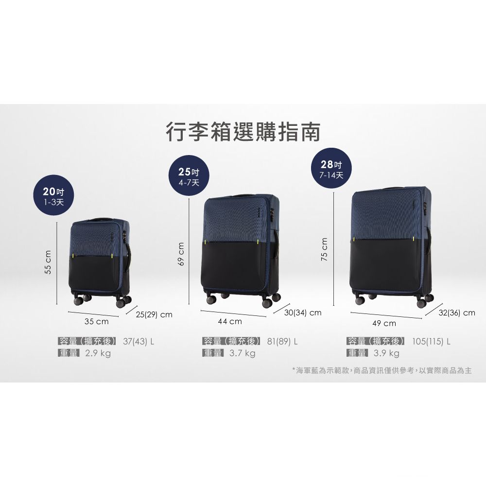55 cm4-7天201-3天69 cm行李箱選購指南25吋28吋7-14天30(34 cm25(29) cm35 cm44 cm容量(擴充後)37(43) 29 kg容量(擴充後) 81(89)  3.7 kg.75 cm49 cm容量(擴充後) 105(115)  3.9 kg*海軍藍為示範款,商品資訊僅供參考,以實際商品為主32(36) cm