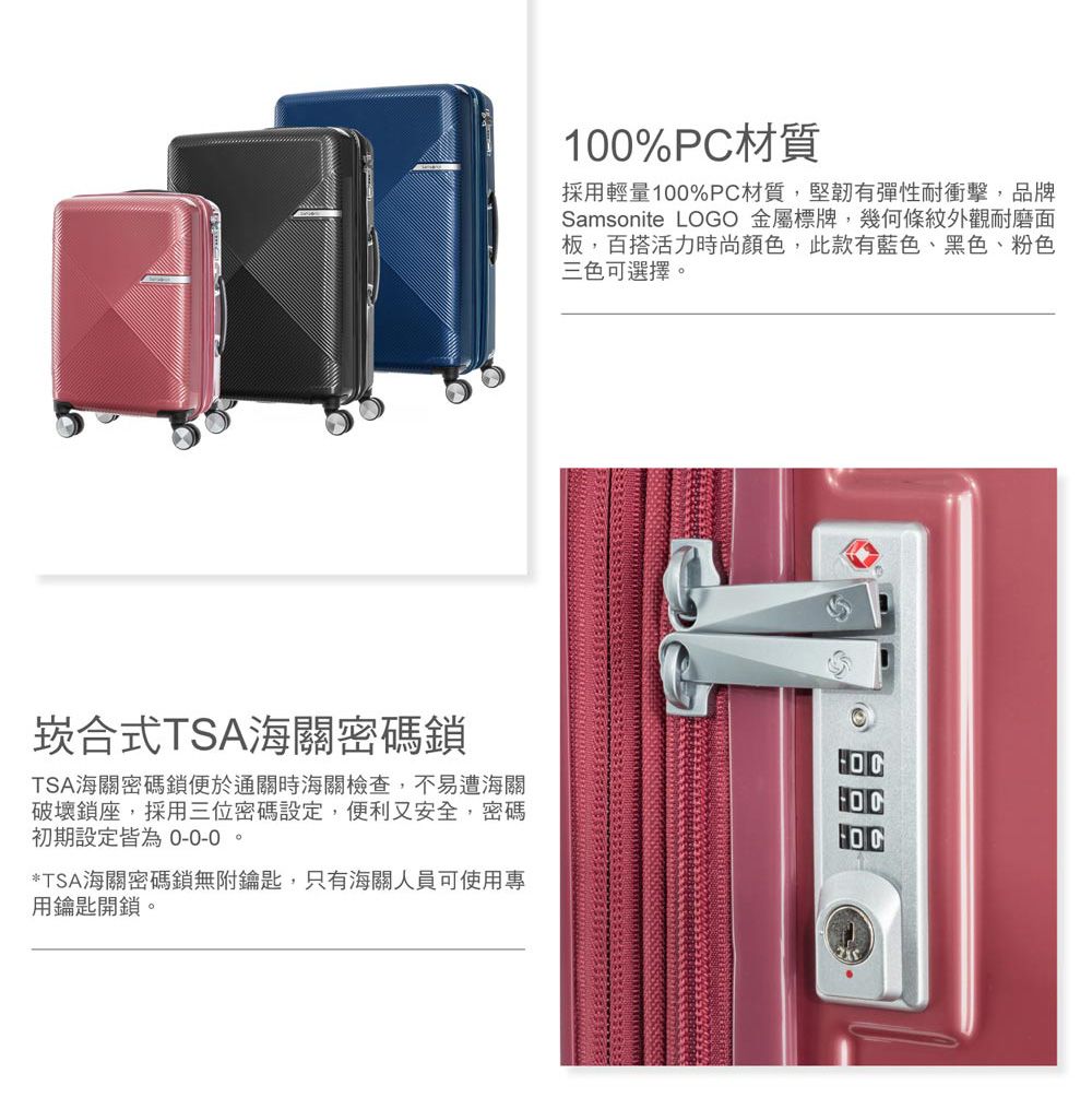 100%PC材質採用輕量100%PC材質,堅韌有彈性耐衝擊,品牌Samsonite LOGO 金屬標牌,幾何條紋外觀耐磨面板,百搭活力時尚顏色,此款有藍色、黑色、粉色三色可選擇。崁合式TSA海關密碼鎖TSA海關密碼鎖便於通關時海關檢查,不易遭海關破壞鎖座,採用三位密碼設定,便利又安全,密碼初期設定皆為 0-0-0。*TSA海關密碼鎖無附鑰匙,只有海關人員可使用專用鑰匙開鎖。