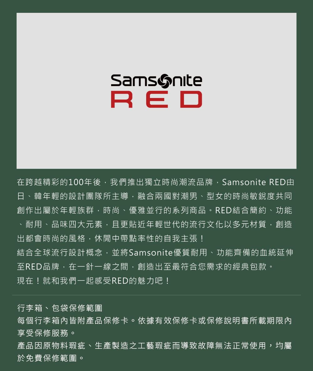 RED在跨越精彩的100年後,我們推出獨立時尚潮流品牌,Samsonite RED日、韓年輕的設計團隊所主導,融合兩國對潮男、型女的時尚敏銳度共同創作出屬於年輕族群,時尚、優雅並行的系列商品。RED結合簡約、功能耐用、品味四大元素,且更貼近年輕世代的流行文化以多元材質,創造出都會時尚的風格,休閒中帶點率性的自我主張!結合全球流行設計概念,並將Samsonite優質耐用、功能齊備的血統延伸至RED品牌,在一針一線之間,創造出至最符合您需求的經典包款。現在!就和我們一起感受RED的魅力吧!行李箱、包袋保修範圍每個行李箱內皆附產品保修卡。依據有效保修卡或保修說明書所載期限內享受保修服務。產品因原物料瑕疵、生產製造之工藝瑕疵而導致故障無法正常使用,均屬於免費保修範圍。