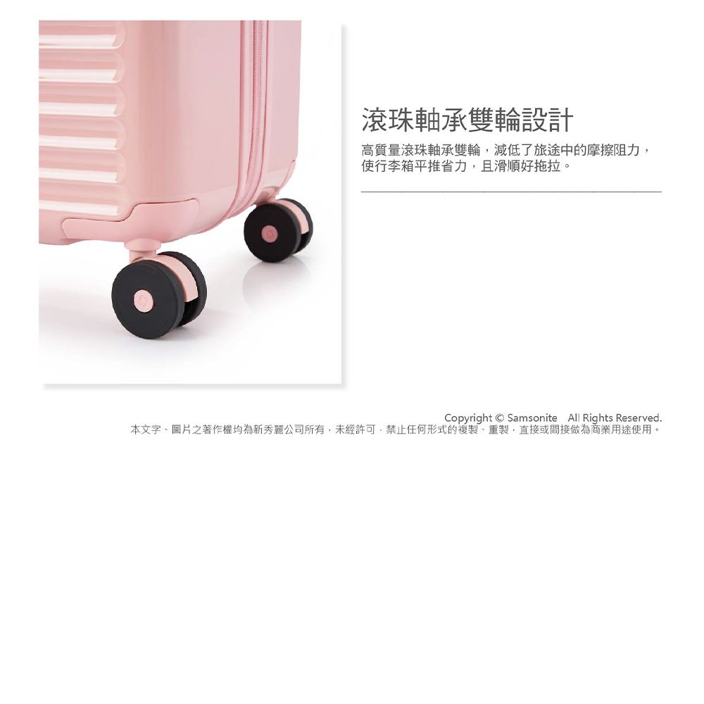 滾珠軸承雙輪設計高質量滾珠軸承雙輪減低了旅途中的摩擦阻力,使行李箱平推省力,且滑順好拖拉。Copyright Samsonite  Rights Reserved.本文字圖片之著作權均為新秀麗公司所有,未經許可,禁止任何形式的複製、重製,直接或間接做為商業用途使用。