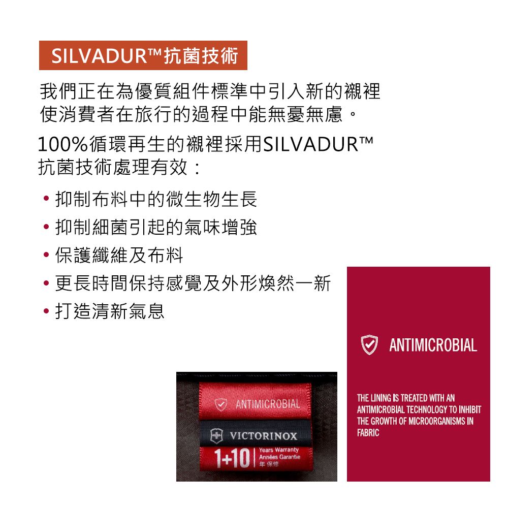 SILVADURT抗菌技術我們正在為優質組件標準中引入新的襯裡使消費者在旅行的過程中能無憂無慮。100%循環再生的襯裡採用SILVADURT™抗菌技術處理有效:抑制布料中的微生物生長抑制細菌引起的氣味增強保護纖維及布料更長時間保持感覺及外形煥然一新打造清新氣息ANTIMICROBIALVICTORINOX1+Years WarrantyAnnées Garantie年保修ANTIMICROBIALTHE LINING IS TREATED WITH ANANTIMICROBIAL TECHNOLOGY TO INHIBITTHE GROWTH OF MICROORGANISMS INFABRIC