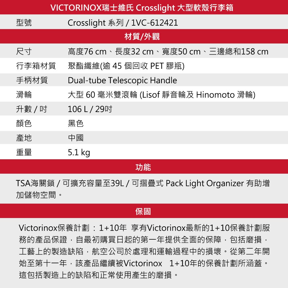 型號VICTORINOX瑞士維氏 Crosslight 大型軟殼行李箱Crosslight 系列/1VC-612421材質/外觀尺寸高度76 cm、長度32cm、寬度50cm、三邊總和158cm行李箱材質手柄材質聚酯纖維(逾 45 個回收 PET 膠瓶)Dual-tube Telescopic Handle滑輪大型 60 毫米雙滾輪 (Lisof 靜音輪及 Hinomoto 滑輪)升數/106 L/ 29吋顏色黑色產地中國重量5.1 kg功能TSA海關鎖 / 可擴充容量至39L/可摺疊式 Pack Light Organizer 有助增加儲物空間。保固Victorinox保養計劃:1+10年 享有Victorinox最新的1+10保養計劃服務的產品保證,自最初購買日起的第一年提供全面的保障,包括磨損,工藝上的製造缺陷,航空公司於處理和運輸過程中的損壞。從第二年開始至第十一年,該產品繼續被Victorinox 1+10年的保養計劃所涵蓋。這包括製造上的缺陷和正常使用產生的磨損。