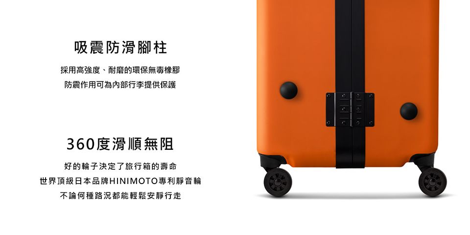吸震防滑腳柱採用高強度、耐磨的環保無毒橡膠防震作用可為內部行李提供保護360度滑順無阻好的輪子決定了旅行箱的壽命世界頂級日本品牌HINIMOTO專利靜音輪不論何種路況都能輕鬆安靜行走