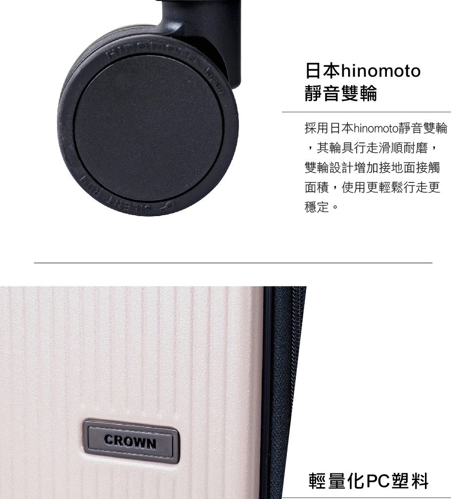CROWN輕量化PC塑料日本hinomoto靜音雙輪採用日本hinomoto靜音雙輪,其輪具行走滑順耐磨,雙輪設計增加接地面接觸面積,使用更輕鬆行走更穩定。