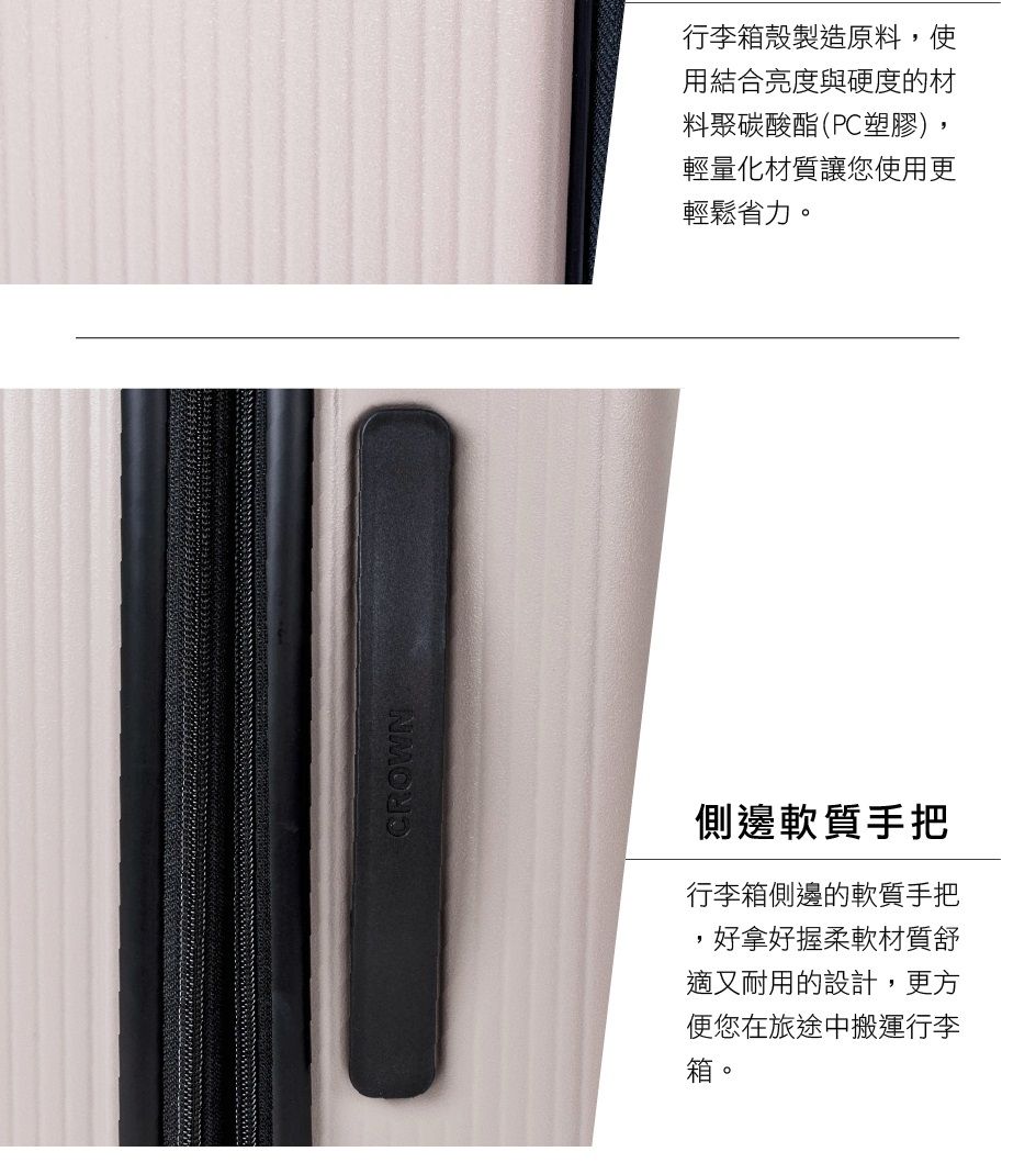 CROWN側邊軟質手把行李箱側邊的軟質手把,好拿好握柔軟材質舒適又耐用的設計,更方便您在旅途中搬運行李箱。行李箱殼製造原料,使用結合亮度與硬度的材料聚碳酸酯(PC塑膠),輕量化材質讓您使用更輕鬆省力。