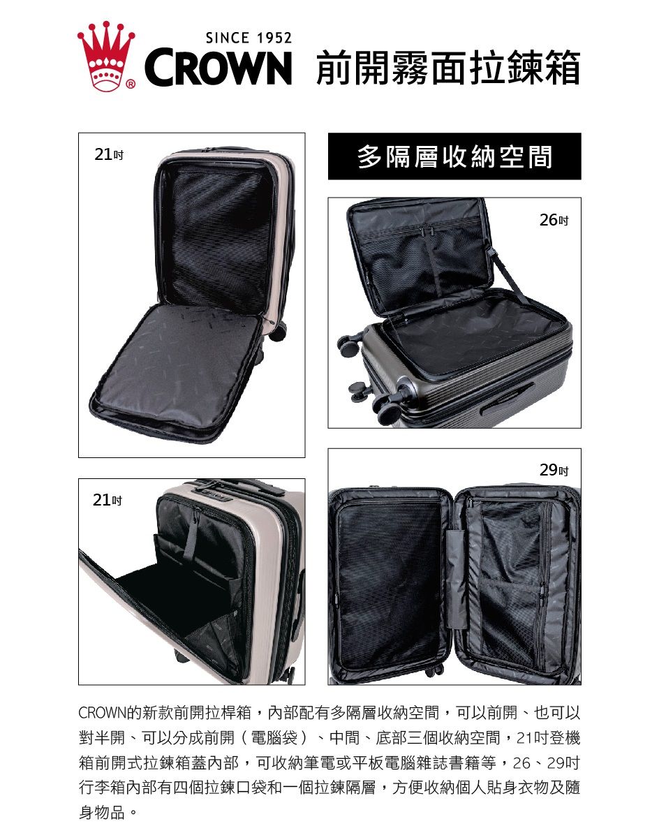 21SINCE 1952CROWN 前開霧面拉鍊箱多隔層收納空間262921吋CROWN的新款前開拉桿箱,內部配有多隔層收納空間,可以前開、也可以對半開、可以分成前開(電腦袋)、中間、底部三個收納空間,21吋登機箱前開式拉鍊箱蓋內部,可收納筆電或平板電腦雜誌書籍等,26、29吋行李箱內部有四個拉鍊口袋和一個拉鍊隔層,方便收納個人貼身衣物及隨身物品。