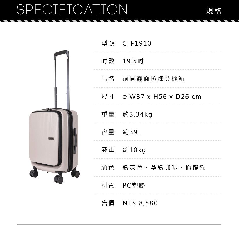 SPECIFICATION型號 C-F1910數 19.5吋品名 前開霧面拉練登機箱尺寸 約W37  H56  D26 cm重量 約3.34kg容量 約39L載重 約10kg顏色 鐵灰色、拿鐵咖啡、橄欖綠材質PC塑膠售價 NT$8,580規格
