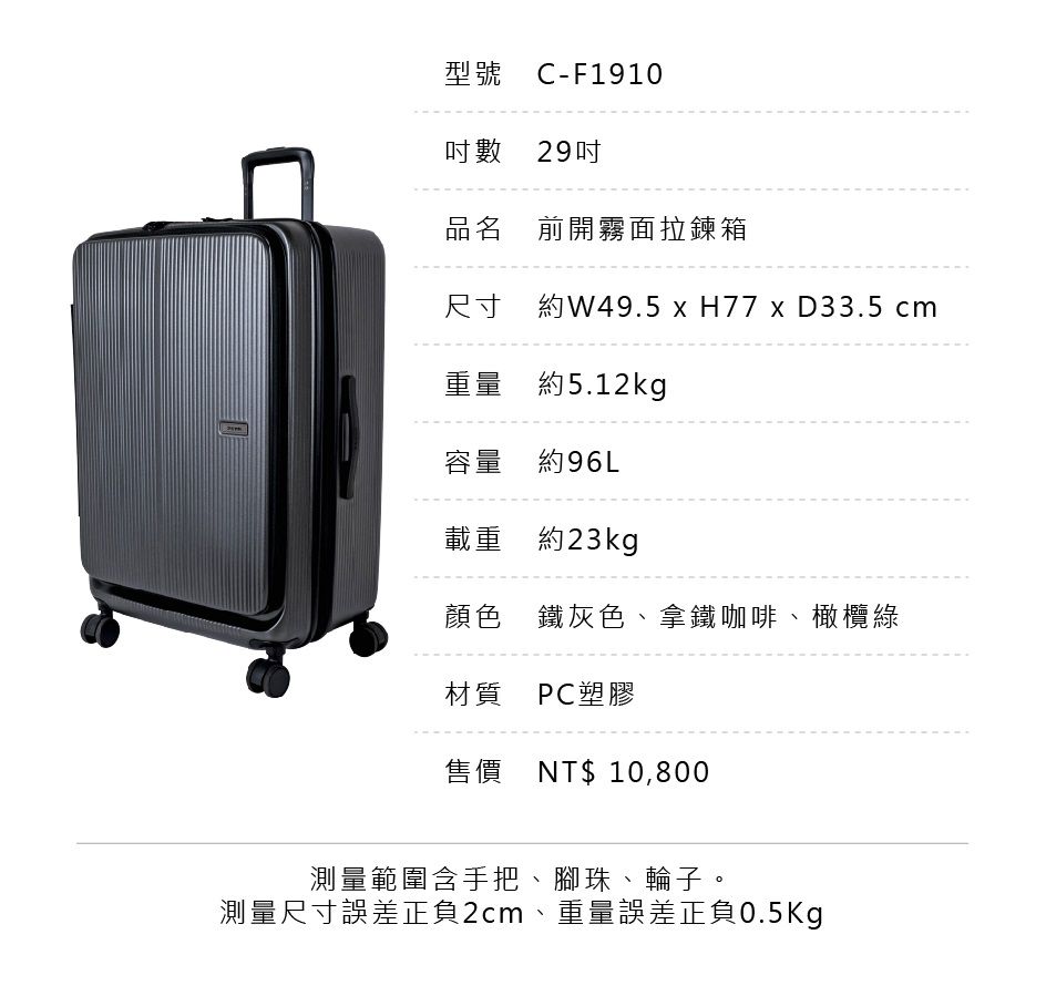型號 C-F1910數 29品名 前開霧面拉鍊箱尺寸 約W49.5 x H77 x D33.5 cm重量 約5.12kg容量 約96L載重 約23kg顏色鐵灰色、拿鐵咖啡、橄欖綠材質 PC塑膠售價NT$10,800測量範圍含手把、腳珠、輪子。測量尺寸誤差正負2cm、重量誤差正負0.5Kg