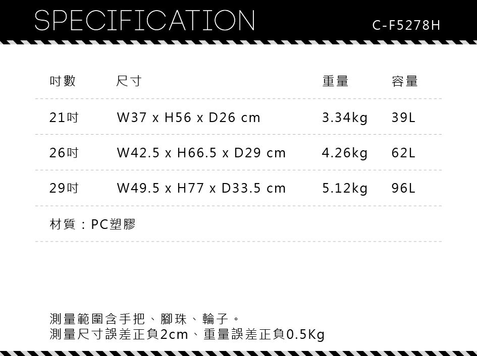 SPECIFICATIONC-F5278H數尺寸重量容量21W37  H56  D26 cm3.34kg 39L26吋W42.5  H66.5  D29 cm4.26kg 62L29吋W49.5  H77  D33.5 cm5.12kg96L材質:PC塑膠測量範圍含手把、腳珠、輪子。測量尺寸誤差正負2cm、重量誤差正負0.5Kg
