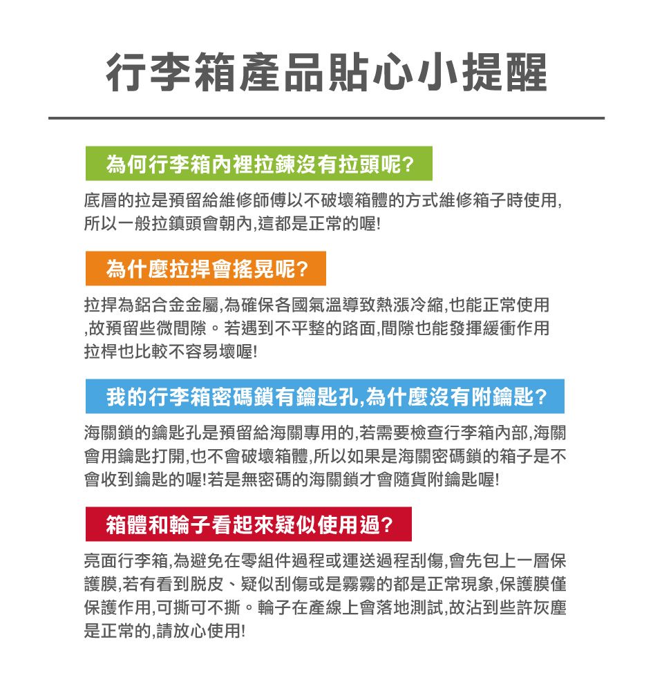 行李箱產品貼心小提醒為何行李箱內裡拉鍊沒有拉頭呢?底層的拉是預留給維修師傅以不破壞箱體的方式維修箱子時使用,所以一般拉鎮頭會朝內,這都是正常的喔!為什麼拉捍會搖晃呢?為鋁合金金屬,為確保各國氣溫導致熱漲冷縮,也能正常使用,故預留些微間隙。若遇到不平整的路面,間隙也能發揮緩衝作用拉桿也比較不容易壞喔!我的行李箱密碼鎖有鑰匙孔,為什麼沒有附鑰匙?海關鎖的鑰匙孔是預留給海關專用的,若需要檢查行李箱,海關會用鑰匙打開,也不會破壞箱體,所以如果是海關密碼鎖的箱子是不會收到鑰匙的喔!若是無密碼的海關鎖才會隨貨附鑰匙喔!箱體和輪子看起來疑似使用過?亮面行李箱,為避免在零組件過程或運送過程刮傷,會先包上一層保護膜,若有看到脫皮、疑似刮傷或是霧霧的都是正常現象,保護膜僅保護作用,可撕可不撕。輪子在產線上會落地測試,故沾到些許灰塵是正常的,請放心使用!