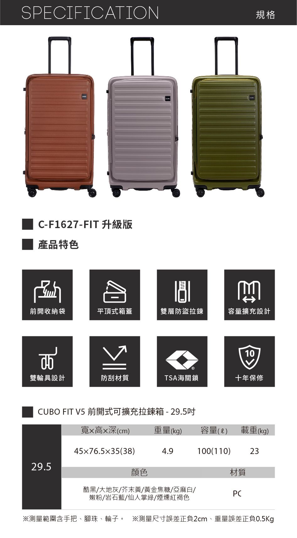 SPECIFICATION規格C-F1627-FIT 升級版產品特色前開收納袋平頂式箱蓋雙層防盜拉鍊容量擴充設計10雙輪具設計防刮材質TSA海關鎖十年保修CUBO FIT V5 前開式可擴充拉鍊箱-29.5吋寬x高x深(cm)重量(kg)容量()載重(kg)45x76.535(38)4.9100(110)2329.5顏色材質酷黑/大地灰/芥末黃/黃金焦糖/亞麻白/嫩粉/岩石藍/仙人掌綠/煙燻紅褐色PC測量範圍含手把、腳珠、輪子。 測量尺寸誤差正負2cm、重量誤差正負0.5Kg